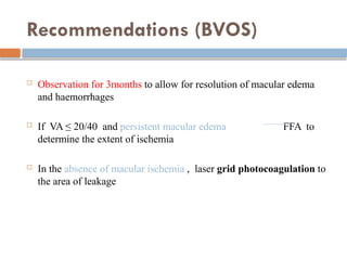 Recommendations (BVOS)
 Observation for 3months to allow for resolution of macular edema
and haemorrhages
 If VA ≤ 20/40 and persistent macular edema FFA to
determine the extent of ischemia
 In the absence of macular ischemia , laser grid photocoagulation to
the area of leakage
 
