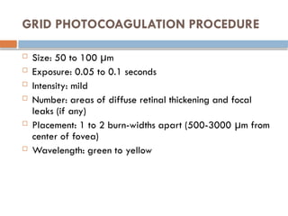 GRID PHOTOCOAGULATION PROCEDURE
 Size: 50 to 100 μm
 Exposure: 0.05 to 0.1 seconds
 Intensity: mild
 Number: areas of diffuse retinal thickening and focal
leaks (if any)
 Placement: 1 to 2 burn-widths apart (500-3000 μm from
center of fovea)
 Wavelength: green to yellow
 