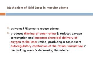 Mechanism of Grid Laser in macular edema
 activates RPE pump to reduce edema.
 produces thinning of outer retina & reduces oxygen
consumption and increases choroidal delivery of
oxygen to the inner retina, producing a consequent
autoregulatory constriction of the retinal vasculature in
the leaking area & decreasing the edema.
 