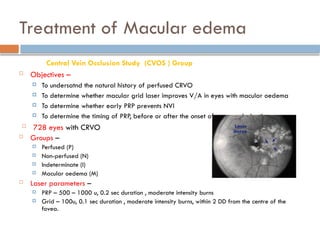 Treatment of Macular edema
Central Vein Occlusion Study (CVOS ) Group
 Objectives –
 To undersatnd the natural history of perfused CRVO
 To determine whether macular grid laser improves V/A in eyes with macular oedema
 To determine whether early PRP prevents NVI
 To determine the timing of PRP, before or after the onset of neovascularization.
 728 eyes with CRVO
 Groups –
 Perfused (P)
 Non-perfused (N)
 Indeterminate (I)
 Macular oedema (M)
 Laser parameters –
 PRP – 500 – 1000 u, 0.2 sec duration , moderate intensity burns
 Grid – 100u, 0.1 sec duration , moderate intensity burns, within 2 DD from the centre of the
fovea.
 