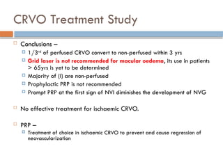  Conclusions –
 1/3rd
of perfused CRVO convert to non-perfused within 3 yrs
 Grid laser is not recommended for macular oedema, its use in patients
> 65yrs is yet to be determined
 Majority of (I) are non-perfused
 Prophylactic PRP is not recommended
 Prompt PRP at the first sign of NVI diminishes the development of NVG
 No effective treatment for ischaemic CRVO.
 PRP –
 Treatment of choice in ischaemic CRVO to prevent and cause regression of
neovascularization
CRVO Treatment Study
 