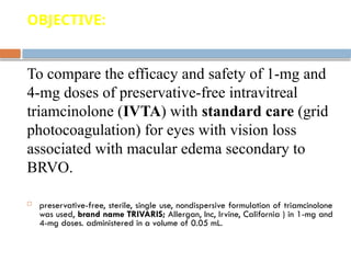 OBJECTIVE:
To compare the efficacy and safety of 1-mg and
4-mg doses of preservative-free intravitreal
triamcinolone (IVTA) with standard care (grid
photocoagulation) for eyes with vision loss
associated with macular edema secondary to
BRVO.
 preservative-free, sterile, single use, nondispersive formulation of triamcinolone
was used, brand name TRIVARIS; Allergan, Inc, Irvine, California ) in 1-mg and
4-mg doses. administered in a volume of 0.05 mL.
 