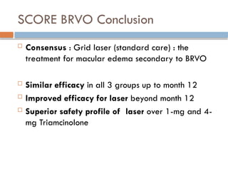 SCORE BRVO Conclusion
 Consensus : Grid laser (standard care) : the
treatment for macular edema secondary to BRVO
 Similar efficacy in all 3 groups up to month 12
 Improved efficacy for laser beyond month 12
 Superior safety profile of laser over 1-mg and 4-
mg Triamcinolone
 
