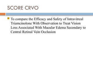 SCORE CRVO
 To compare the Efficacy and Safety of Intravitreal
Triamcinolone With Observation to Treat Vision
Loss Associated With Macular Edema Secondary to
Central Retinal Vein Occlusion
 
