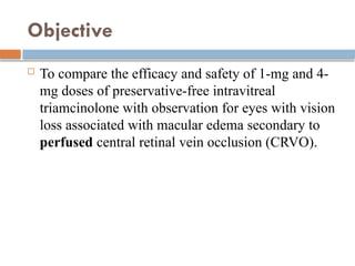 Objective
 To compare the efficacy and safety of 1-mg and 4-
mg doses of preservative-free intravitreal
triamcinolone with observation for eyes with vision
loss associated with macular edema secondary to
perfused central retinal vein occlusion (CRVO).
 