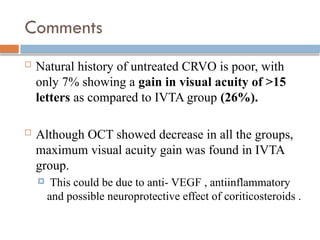 Comments
 Natural history of untreated CRVO is poor, with
only 7% showing a gain in visual acuity of >15
letters as compared to IVTA group (26%).
 Although OCT showed decrease in all the groups,
maximum visual acuity gain was found in IVTA
group.
 This could be due to anti- VEGF , antiinflammatory
and possible neuroprotective effect of coriticosteroids .
 