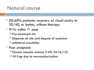 Natural course
 50-60% patients: recovery of visual acuity to
20/40, or better, without therapy.
 91% within 1st
year
 Pre-treatment VA
 Depends on site and degree of occlusion
 collateral circulation
 Poor prognosis
 Chronic macular edema (14% VA>6/12)
 Vit h’ge due to neovascularization
 