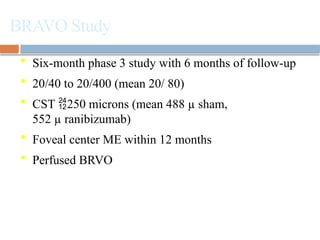 BRAVO Study
 Six-month phase 3 study with 6 months of follow-up
 20/40 to 20/400 (mean 20/ 80)
 CST 250 microns (mean 488 µ sham,
552 µ ranibizumab)
 Foveal center ME within 12 months
 Perfused BRVO
Campochiaro PA et al. Ophthalmology. 2010;117:1102-1112.
 