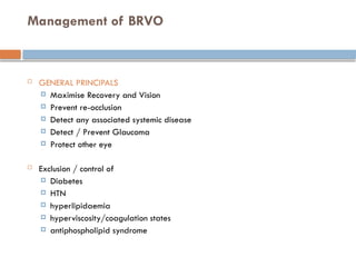 Management of BRVO
 GENERAL PRINCIPALS
 Maximise Recovery and Vision
 Prevent re-occlusion
 Detect any associated systemic disease
 Detect / Prevent Glaucoma
 Protect other eye
 Exclusion / control of
 Diabetes
 HTN
 hyperlipidaemia
 hyperviscosity/coagulation states
 antiphospholipid syndrome
 