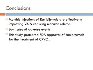 Conclusions
 Monthly injections of Ranibijumab are effective in
improving VA & reducing macular edema.
 Low rates of adverse events
 This study prompted FDA approval of ranibizumab
for the treatment of CRVO .
 