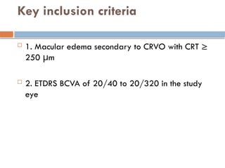 Key inclusion criteria
 1. Macular edema secondary to CRVO with CRT ≥
250 μm
 2. ETDRS BCVA of 20/40 to 20/320 in the study
eye
 
