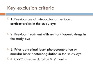 Key exclusion criteria
 1. Previous use of intraocular or periocular
corticosteroids in the study eye
 2. Previous treatment with anti-angiogenic drugs in
the study eye
 3. Prior panretinal laser photocoagulation or
macular laser photocoagulation in the study eye
 4. CRVO disease duration > 9 months
 