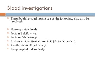 Blood investigations
 Thrombophilic conditions, such as the following, may also be
involved:
 Homocysteine levels
 Protein S deficiency
 Protein C deficiency
 Resistance to activated protein C (factor V Leiden)
 Antithrombin III deficiency
 Antiphospholipid antibody
 