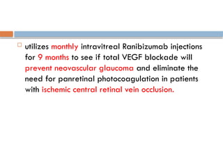  utilizes monthly intravitreal Ranibizumab injections
for 9 months to see if total VEGF blockade will
prevent neovascular glaucoma and eliminate the
need for panretinal photocoagulation in patients
with ischemic central retinal vein occlusion.
 