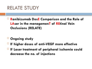 RELATE STUDY
 Ranibizumab DosE Comparison and the Role of
LAser in the managemenT of REtinal Vein
Occlusions (RELATE)
 Ongoing study
 If higher doses of anti-VEGF more effective
 If Laser treatment of peripheral ischemia could
decrease the no. of injections
 