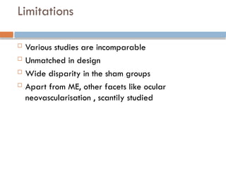 Limitations
 Various studies are incomparable
 Unmatched in design
 Wide disparity in the sham groups
 Apart from ME, other facets like ocular
neovascularisation , scantily studied
 