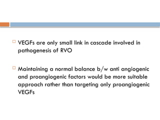  VEGFs are only small link in cascade involved in
pathogenesis of RVO
 Maintaining a normal balance b/w anti angiogenic
and proangiogenic factors would be more suitable
approach rather than targeting only proangiogenic
VEGFs
 