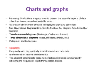Charts and graphs
• Frequency distributions are good ways to present the essential aspects of data
collections in concise and understable terms
• Pictures are always more effective in displaying large data collections
• One-dimensional diagrams (Line, Simple, Multiple Bar diagram, Sub-divided bar
diagram)
• Two-dimensional diagrams (Rectangle, Circles and Squares)
• Three-dimensional diagrams (cubes, cylinders,spheres, etc.)
• Pictograms and Cartograms
• Histogram:
• Frequently used to graphically present interval and ratio data.
• Is often used for interval and ratio data.
• The adjacent bars indicate that a numerical range is being summarized by
indicating the frequencies in arbitrarily chosen classes
 