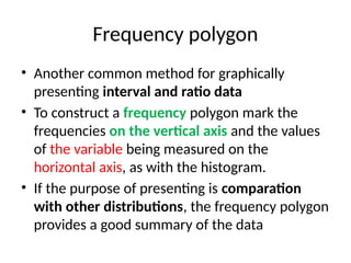 Frequency polygon
• Another common method for graphically
presenting interval and ratio data
• To construct a frequency polygon mark the
frequencies on the vertical axis and the values
of the variable being measured on the
horizontal axis, as with the histogram.
• If the purpose of presenting is comparation
with other distributions, the frequency polygon
provides a good summary of the data
 