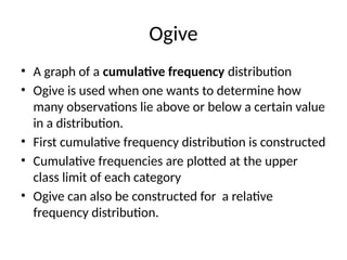 Ogive
• A graph of a cumulative frequency distribution
• Ogive is used when one wants to determine how
many observations lie above or below a certain value
in a distribution.
• First cumulative frequency distribution is constructed
• Cumulative frequencies are plotted at the upper
class limit of each category
• Ogive can also be constructed for a relative
frequency distribution.
 