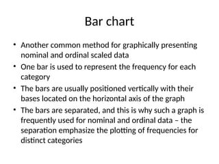 Bar chart
• Another common method for graphically presenting
nominal and ordinal scaled data
• One bar is used to represent the frequency for each
category
• The bars are usually positioned vertically with their
bases located on the horizontal axis of the graph
• The bars are separated, and this is why such a graph is
frequently used for nominal and ordinal data – the
separation emphasize the plotting of frequencies for
distinct categories
 