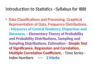 Introduction to Statistics –Syllabus for IBBI
• Data Classifications and Processing, Graphical
Representation of Data, Frequency Distributions.
- Measures of Central Tendency, Dispersion and
Skewness. - Elementary Theory of Probability
and Probability Distributions, Sampling and
Sampling Distributions, Estimation - Simple Test
of Significance, Regression and Correlation,
Multiple Correlation Coefficient, - Time Series -
Index Numbers ---- 2 Marks
 