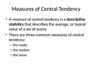 Measures of Central Tendency
• A measure of central tendency is a descriptive
statistics that describes the average, or typical
value of a set of scores
• There are three common measures of central
tendency:
– the mode
– the median
– the mean
 