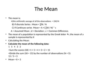 The Mean
• The mean is:
A)the arithmetic average of all the observations = (X)/N
B) If discrete Series : Mean = ∑fX / N
C) If Continues series Mean = A +( ∑fd / N) * c
A = Assumed Mean ; d = Deviation ; c = Common Difference.
• The mean of a population is represented by the Greek letter ; the mean of a
sample is represented by X
• Calculating the Mean:
• Calculate the mean of the following data:
1 5 4 3 2
=Sum the scores (X) =1 + 5 + 4 + 3 + 2 = 15
=Divide the sum (X = 15) by the number of observations (N = 5):
15 / 5 = 3
• Mean = X = 3
 