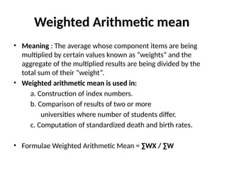 Weighted Arithmetic mean
• Meaning : The average whose component items are being
multiplied by certain values known as “weights” and the
aggregate of the multiplied results are being divided by the
total sum of their “weight”.
• Weighted arithmetic mean is used in:
a. Construction of index numbers.
b. Comparison of results of two or more
universities where number of students differ.
c. Computation of standardized death and birth rates.
• Formulae Weighted Arithmetic Mean = ∑WX / ∑W
 