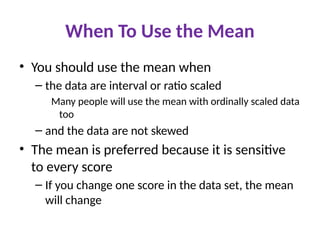 When To Use the Mean
• You should use the mean when
– the data are interval or ratio scaled
Many people will use the mean with ordinally scaled data
too
– and the data are not skewed
• The mean is preferred because it is sensitive
to every score
– If you change one score in the data set, the mean
will change
 