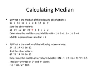 Calculating Median
• 1) What is the median of the following observations :
10 8 14 15 7 3 3 8 12 10 9
Sort the observations:
15 14 12 10 10 9 8 8 7 3 3
Determine the middle score: Middle = (N + 1) / 2 = (11 + 1) / 2 = 6
Middle observations = median = 9
• 2) What is the median of the following observations:
24 18 19 42 16 12
Sort the observations:
42 24 19 18 16 12
Determine the middle observations: Middle = (N + 1) / 2 = (6 + 1) / 2 = 3.5
Median = average of 3rd
and 4th
scores:
(19 + 18) / 2 = 18.5
 