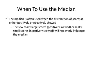 When To Use the Median
• The median is often used when the distribution of scores is
either positively or negatively skewed
– The few really large scores (positively skewed) or really
small scores (negatively skewed) will not overly influence
the median
 
