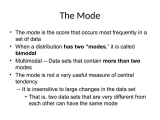 The Mode
• The mode is the score that occurs most frequently in a
set of data
• When a distribution has two “modes,” it is called
bimodal
• Multimodal -- Data sets that contain more than two
modes
• The mode is not a very useful measure of central
tendency
– It is insensitive to large changes in the data set
• That is, two data sets that are very different from
each other can have the same mode
 