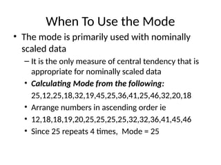 When To Use the Mode
• The mode is primarily used with nominally
scaled data
– It is the only measure of central tendency that is
appropriate for nominally scaled data
• Calculating Mode from the following:
25,12,25,18,32,19,45,25,36,41,25,46,32,20,18
• Arrange numbers in ascending order ie
• 12,18,18,19,20,25,25,25,25,32,32,36,41,45,46
• Since 25 repeats 4 times, Mode = 25
 