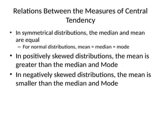 Relations Between the Measures of Central
Tendency
• In symmetrical distributions, the median and mean
are equal
– For normal distributions, mean = median = mode
• In positively skewed distributions, the mean is
greater than the median and Mode
• In negatively skewed distributions, the mean is
smaller than the median and Mode
 