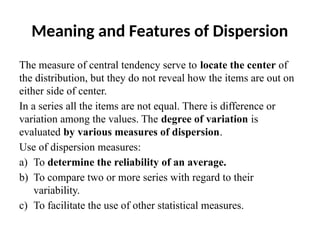 Meaning and Features of Dispersion
The measure of central tendency serve to locate the center of
the distribution, but they do not reveal how the items are out on
either side of center.
In a series all the items are not equal. There is difference or
variation among the values. The degree of variation is
evaluated by various measures of dispersion.
Use of dispersion measures:
a) To determine the reliability of an average.
b) To compare two or more series with regard to their
variability.
c) To facilitate the use of other statistical measures.
 