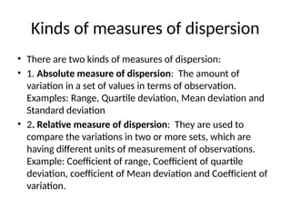 Kinds of measures of dispersion
• There are two kinds of measures of dispersion:
• 1. Absolute measure of dispersion: The amount of
variation in a set of values in terms of observation.
Examples: Range, Quartile deviation, Mean deviation and
Standard deviation
• 2. Relative measure of dispersion: They are used to
compare the variations in two or more sets, which are
having different units of measurement of observations.
Example: Coefficient of range, Coefficient of quartile
deviation, coefficient of Mean deviation and Coefficient of
variation.
 
