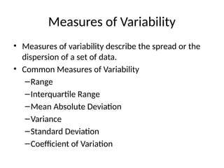 Measures of Variability
• Measures of variability describe the spread or the
dispersion of a set of data.
• Common Measures of Variability
–Range
–Interquartile Range
–Mean Absolute Deviation
–Variance
–Standard Deviation
–Coefficient of Variation
 