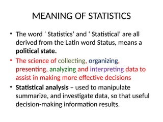 MEANING OF STATISTICS
• The word ‘ Statistics’ and ‘ Statistical’ are all
derived from the Latin word Status, means a
political state.
• The science of collecting, organizing,
presenting, analyzing and interpreting data to
assist in making more effective decisions
• Statistical analysis – used to manipulate
summarize, and investigate data, so that useful
decision-making information results.
 