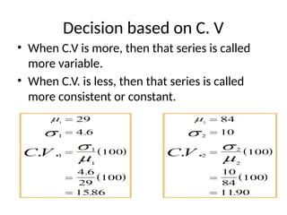 Decision based on C. V
• When C.V is more, then that series is called
more variable.
• When C.V. is less, then that series is called
more consistent or constant.
 