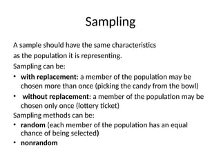 Sampling
A sample should have the same characteristics
as the population it is representing.
Sampling can be:
• with replacement: a member of the population may be
chosen more than once (picking the candy from the bowl)
• without replacement: a member of the population may be
chosen only once (lottery ticket)
Sampling methods can be:
• random (each member of the population has an equal
chance of being selected)
• nonrandom
 