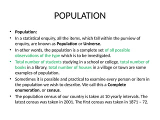 POPULATION
• Population:
• In a statistical enquiry, all the items, which fall within the purview of
enquiry, are known as Population or Universe.
• In other words, the population is a complete set of all possible
observations of the type which is to be investigated.
• Total number of students studying in a school or college, total number of
books in a library, total number of houses in a village or town are some
examples of population.
• Sometimes it is possible and practical to examine every person or item in
the population we wish to describe. We call this a Complete
enumeration, or census.
• The population census of our country is taken at 10 yearly intervals. The
latest census was taken in 2001. The first census was taken in 1871 – 72.
 