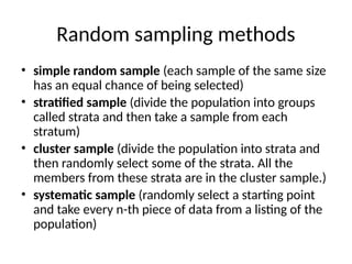 Random sampling methods
• simple random sample (each sample of the same size
has an equal chance of being selected)
• stratified sample (divide the population into groups
called strata and then take a sample from each
stratum)
• cluster sample (divide the population into strata and
then randomly select some of the strata. All the
members from these strata are in the cluster sample.)
• systematic sample (randomly select a starting point
and take every n-th piece of data from a listing of the
population)
 