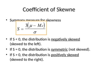 Coefficient of Skewne
• Summary measure for skewness
• If S < 0, the distribution is negatively skewed
(skewed to the left).
• If S = 0, the distribution is symmetric (not skewed).
• If S > 0, the distribution is positively skewed
(skewed to the right).
 