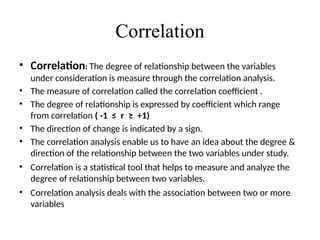 Correlation
• Correlation: The degree of relationship between the variables
under consideration is measure through the correlation analysis.
• The measure of correlation called the correlation coefficient .
• The degree of relationship is expressed by coefficient which range
from correlation ( -1 ≤ r ≥ +1)
• The direction of change is indicated by a sign.
• The correlation analysis enable us to have an idea about the degree &
direction of the relationship between the two variables under study.
• Correlation is a statistical tool that helps to measure and analyze the
degree of relationship between two variables.
• Correlation analysis deals with the association between two or more
variables
 