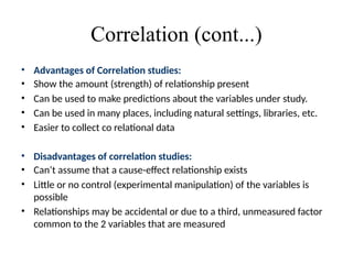 Correlation (cont...)
• Advantages of Correlation studies:
• Show the amount (strength) of relationship present
• Can be used to make predictions about the variables under study.
• Can be used in many places, including natural settings, libraries, etc.
• Easier to collect co relational data
• Disadvantages of correlation studies:
• Can’t assume that a cause-effect relationship exists
• Little or no control (experimental manipulation) of the variables is
possible
• Relationships may be accidental or due to a third, unmeasured factor
common to the 2 variables that are measured
 