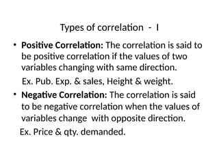 Types of correlation - I
• Positive Correlation: The correlation is said to
be positive correlation if the values of two
variables changing with same direction.
Ex. Pub. Exp. & sales, Height & weight.
• Negative Correlation: The correlation is said
to be negative correlation when the values of
variables change with opposite direction.
Ex. Price & qty. demanded.
 