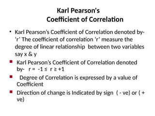 Karl Pearson's
Coefficient of Correlation
• Karl Pearson’s Coefficient of Correlation denoted by-
‘r’ The coefficient of correlation ‘r’ measure the
degree of linear relationship between two variables
say x & y
 Karl Pearson’s Coefficient of Correlation denoted
by- r = -1 ≤ r ≥ +1
 Degree of Correlation is expressed by a value of
Coefficient
 Direction of change is Indicated by sign ( - ve) or ( +
ve)
 