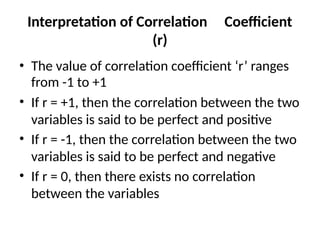 Interpretation of Correlation Coefficient
(r)
• The value of correlation coefficient ‘r’ ranges
from -1 to +1
• If r = +1, then the correlation between the two
variables is said to be perfect and positive
• If r = -1, then the correlation between the two
variables is said to be perfect and negative
• If r = 0, then there exists no correlation
between the variables
 
