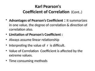 Karl Pearson's
Coefficient of Correlation (Cont..)
• Advantages of Pearson’s Coefficient : It summarizes
in one value, the degree of correlation & direction of
correlation also.
• Limitation of Pearson’s Coefficient :
• Always assume linear relationship
• Interpreting the value of r is difficult.
• Value of Correlation Coefficient is affected by the
extreme values.
• Time consuming methods
 